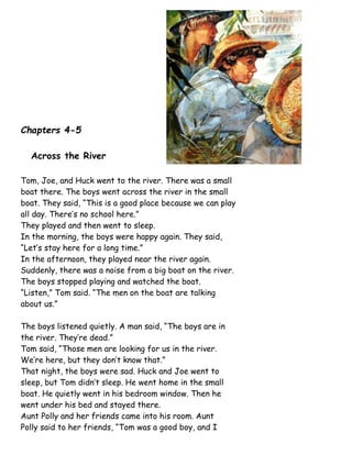 Chapters 4-5
Across the River
Tom, Joe, and Huck went to the river. There was a small
boat there. The boys went across the river in the small
boat. They said, “This is a good place because we can play
all day. There’s no school here.”
They played and then went to sleep.
In the morning, the boys were happy again. They said,
“Let’s stay here for a long time.”
In the afternoon, they played near the river again.
Suddenly, there was a noise from a big boat on the river.
The boys stopped playing and watched the boat.
“Listen,” Tom said. “The men on the boat are talking
about us.”
The boys listened quietly. A man said, “The boys are in
the river. They’re dead.”
Tom said, “Those men are looking for us in the river.
We’re here, but they don’t know that.”
That night, the boys were sad. Huck and Joe went to
sleep, but Tom didn’t sleep. He went home in the small
boat. He quietly went in his bedroom window. Then he
went under his bed and stayed there.
Aunt Polly and her friends came into his room. Aunt
Polly said to her friends, “Tom was a good boy, and I
 