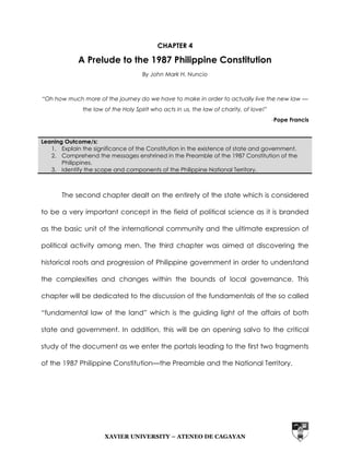 CHAPTER 4 
A Prelude to the 1987 Philippine Constitution 
By John Mark H. Nuncio 
“Oh how much more of the journey do we have to make in order to actually live the new law — 
the law of the Holy Spirit who acts in us, the law of charity, of love!” 
XAVIER UNIVERSITY – ATENEO DE CAGAYAN 
-Pope Francis 
Leaning Outcome/s: 
1. Explain the significance of the Constitution in the existence of state and government. 
2. Comprehend the messages enshrined in the Preamble of the 1987 Constitution of the 
Philippines. 
3. Identify the scope and components of the Philippine National Territory. 
The second chapter dealt on the entirety of the state which is considered 
to be a very important concept in the field of political science as it is branded 
as the basic unit of the international community and the ultimate expression of 
political activity among men. The third chapter was aimed at discovering the 
historical roots and progression of Philippine government in order to understand 
the complexities and changes within the bounds of local governance. This 
chapter will be dedicated to the discussion of the fundamentals of the so called 
“fundamental law of the land” which is the guiding light of the affairs of both 
state and government. In addition, this will be an opening salvo to the critical 
study of the document as we enter the portals leading to the first two fragments 
of the 1987 Philippine Constitution—the Preamble and the National Territory. 
 