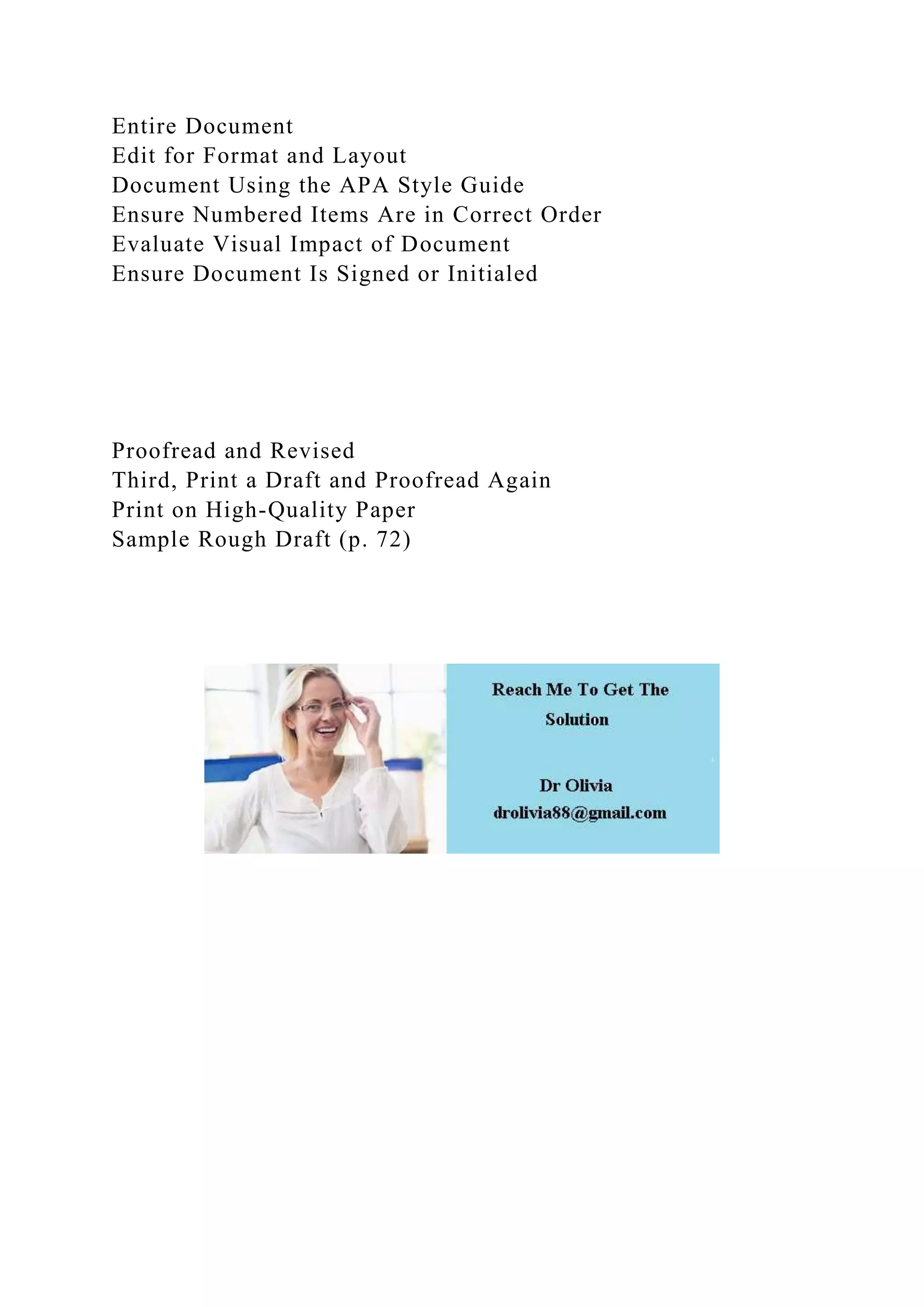 Entire Document
Edit for Format and Layout
Document Using the APA Style Guide
Ensure Numbered Items Are in Correct Order
Evaluate Visual Impact of Document
Ensure Document Is Signed or Initialed
Proofread and Revised
Third, Print a Draft and Proofread Again
Print on High-Quality Paper
Sample Rough Draft (p. 72)
 