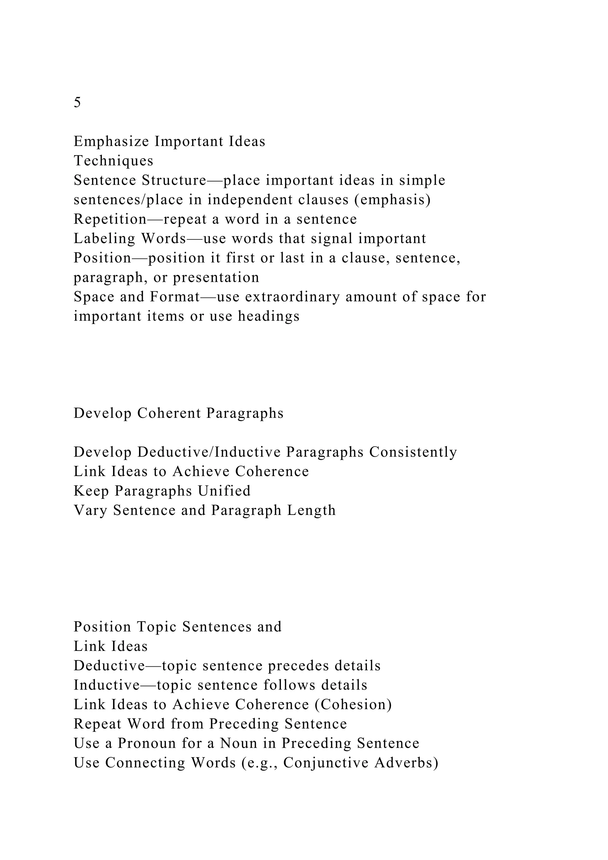 5
Emphasize Important Ideas
Techniques
Sentence Structure—place important ideas in simple
sentences/place in independent clauses (emphasis)
Repetition—repeat a word in a sentence
Labeling Words—use words that signal important
Position—position it first or last in a clause, sentence,
paragraph, or presentation
Space and Format—use extraordinary amount of space for
important items or use headings
Develop Coherent Paragraphs
Develop Deductive/Inductive Paragraphs Consistently
Link Ideas to Achieve Coherence
Keep Paragraphs Unified
Vary Sentence and Paragraph Length
Position Topic Sentences and
Link Ideas
Deductive—topic sentence precedes details
Inductive—topic sentence follows details
Link Ideas to Achieve Coherence (Cohesion)
Repeat Word from Preceding Sentence
Use a Pronoun for a Noun in Preceding Sentence
Use Connecting Words (e.g., Conjunctive Adverbs)
 