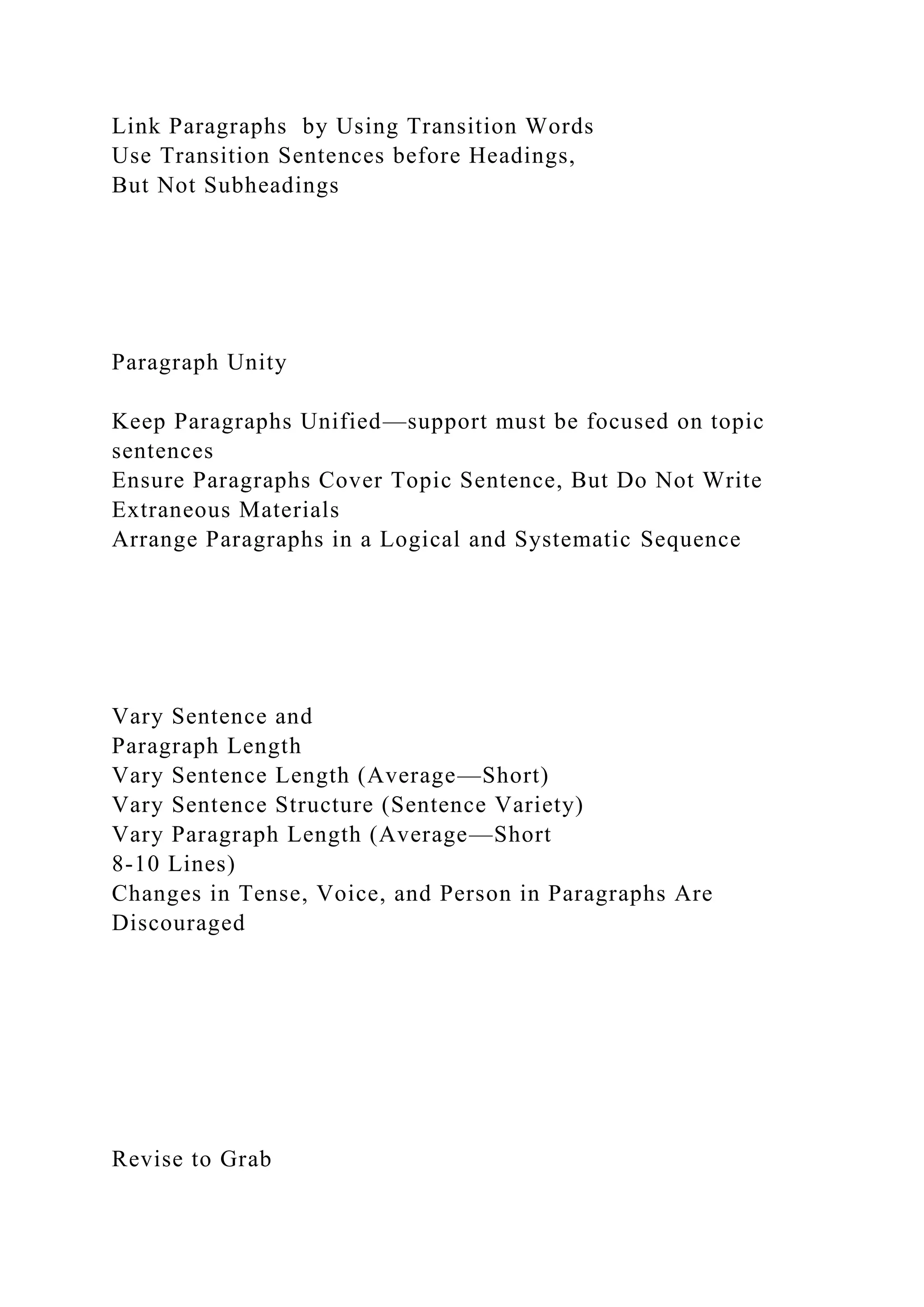 Link Paragraphs by Using Transition Words
Use Transition Sentences before Headings,
But Not Subheadings
Paragraph Unity
Keep Paragraphs Unified—support must be focused on topic
sentences
Ensure Paragraphs Cover Topic Sentence, But Do Not Write
Extraneous Materials
Arrange Paragraphs in a Logical and Systematic Sequence
Vary Sentence and
Paragraph Length
Vary Sentence Length (Average—Short)
Vary Sentence Structure (Sentence Variety)
Vary Paragraph Length (Average—Short
8-10 Lines)
Changes in Tense, Voice, and Person in Paragraphs Are
Discouraged
Revise to Grab
 