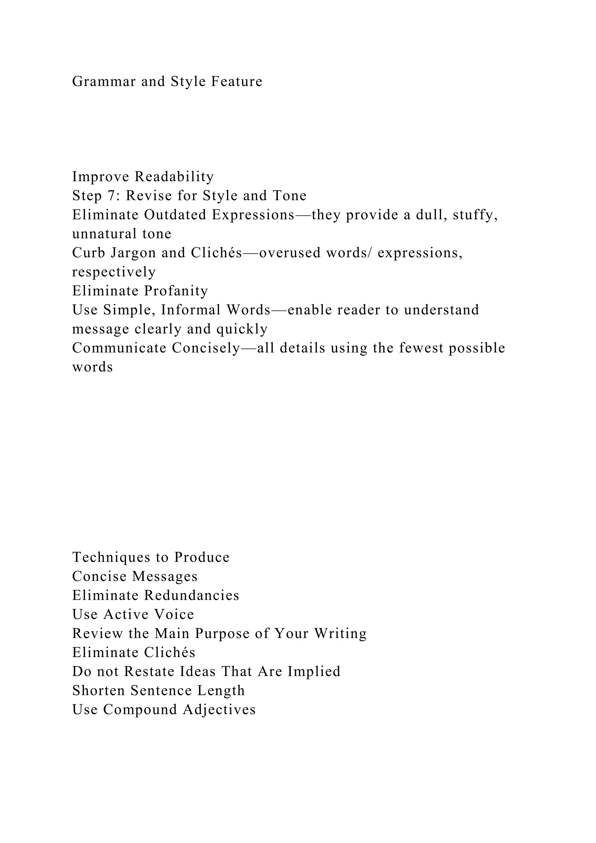 Grammar and Style Feature
Improve Readability
Step 7: Revise for Style and Tone
Eliminate Outdated Expressions—they provide a dull, stuffy,
unnatural tone
Curb Jargon and Clichés—overused words/ expressions,
respectively
Eliminate Profanity
Use Simple, Informal Words—enable reader to understand
message clearly and quickly
Communicate Concisely—all details using the fewest possible
words
Techniques to Produce
Concise Messages
Eliminate Redundancies
Use Active Voice
Review the Main Purpose of Your Writing
Eliminate Clichés
Do not Restate Ideas That Are Implied
Shorten Sentence Length
Use Compound Adjectives
 