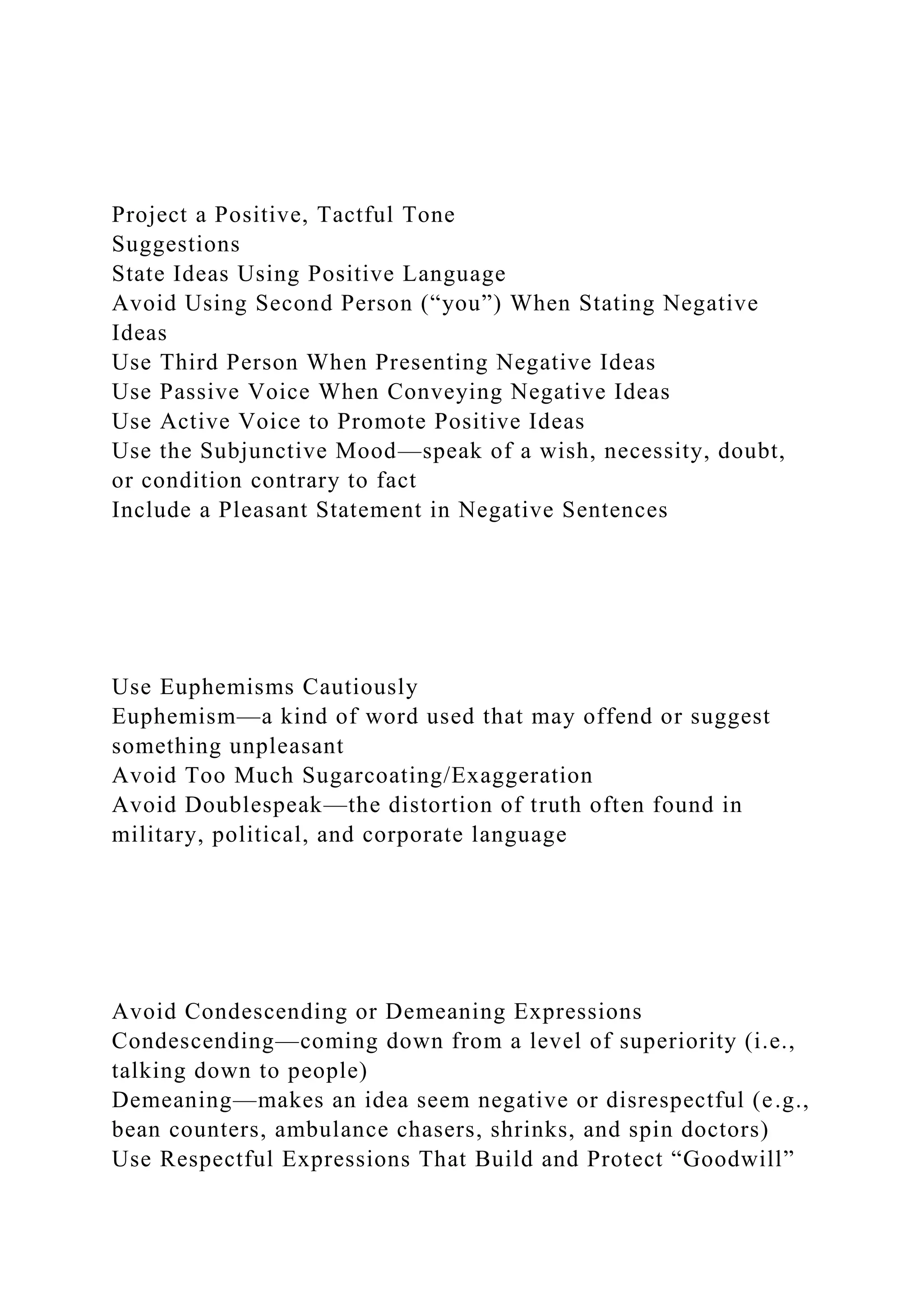Project a Positive, Tactful Tone
Suggestions
State Ideas Using Positive Language
Avoid Using Second Person (“you”) When Stating Negative
Ideas
Use Third Person When Presenting Negative Ideas
Use Passive Voice When Conveying Negative Ideas
Use Active Voice to Promote Positive Ideas
Use the Subjunctive Mood—speak of a wish, necessity, doubt,
or condition contrary to fact
Include a Pleasant Statement in Negative Sentences
Use Euphemisms Cautiously
Euphemism—a kind of word used that may offend or suggest
something unpleasant
Avoid Too Much Sugarcoating/Exaggeration
Avoid Doublespeak—the distortion of truth often found in
military, political, and corporate language
Avoid Condescending or Demeaning Expressions
Condescending—coming down from a level of superiority (i.e.,
talking down to people)
Demeaning—makes an idea seem negative or disrespectful (e.g.,
bean counters, ambulance chasers, shrinks, and spin doctors)
Use Respectful Expressions That Build and Protect “Goodwill”
 