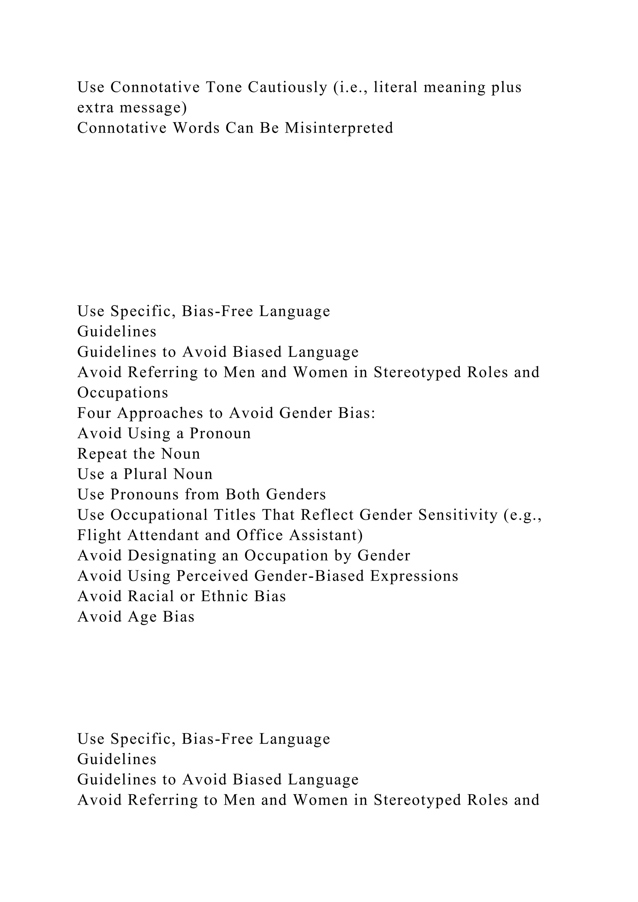 Use Connotative Tone Cautiously (i.e., literal meaning plus
extra message)
Connotative Words Can Be Misinterpreted
Use Specific, Bias-Free Language
Guidelines
Guidelines to Avoid Biased Language
Avoid Referring to Men and Women in Stereotyped Roles and
Occupations
Four Approaches to Avoid Gender Bias:
Avoid Using a Pronoun
Repeat the Noun
Use a Plural Noun
Use Pronouns from Both Genders
Use Occupational Titles That Reflect Gender Sensitivity (e.g.,
Flight Attendant and Office Assistant)
Avoid Designating an Occupation by Gender
Avoid Using Perceived Gender-Biased Expressions
Avoid Racial or Ethnic Bias
Avoid Age Bias
Use Specific, Bias-Free Language
Guidelines
Guidelines to Avoid Biased Language
Avoid Referring to Men and Women in Stereotyped Roles and
 