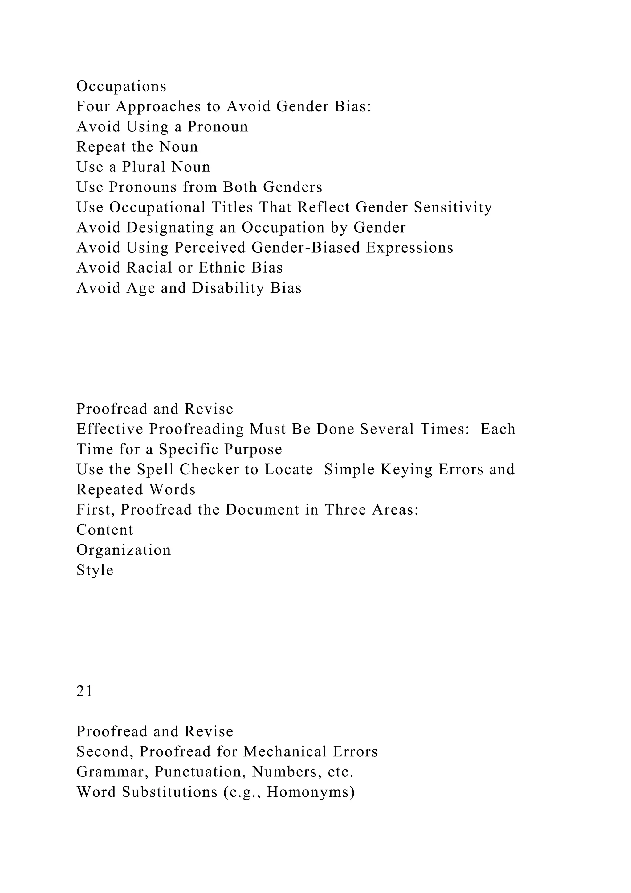 Occupations
Four Approaches to Avoid Gender Bias:
Avoid Using a Pronoun
Repeat the Noun
Use a Plural Noun
Use Pronouns from Both Genders
Use Occupational Titles That Reflect Gender Sensitivity
Avoid Designating an Occupation by Gender
Avoid Using Perceived Gender-Biased Expressions
Avoid Racial or Ethnic Bias
Avoid Age and Disability Bias
Proofread and Revise
Effective Proofreading Must Be Done Several Times: Each
Time for a Specific Purpose
Use the Spell Checker to Locate Simple Keying Errors and
Repeated Words
First, Proofread the Document in Three Areas:
Content
Organization
Style
21
Proofread and Revise
Second, Proofread for Mechanical Errors
Grammar, Punctuation, Numbers, etc.
Word Substitutions (e.g., Homonyms)
 