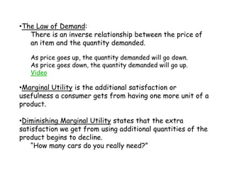 The Law of Demand:There is an inverse relationship between the price of an item and the quantity demanded.As price goes up, the quantity demanded will go down.As price goes down, the quantity demanded will go up.VideoMarginal Utility is the additional satisfaction or usefulness a consumer gets from having one more unit of a product.