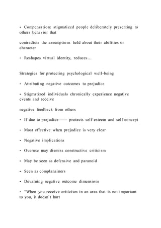 ⁃ Compensation: stigmatized people deliberately presenting to
others behavior that
contradicts the assumptions held about their abilities or
character
⁃ Reshapes virtual identity, reduces…
Strategies for protecting psychological well-being
⁃ Attributing negative outcomes to prejudice
⁃ Stigmatized individuals chronically experience negative
events and receive
negative feedback from others
⁃ If due to prejudice—— protects self-esteem and self concept
⁃ Most effective when prejudice is very clear
⁃ Negative implications
⁃ Overuse may dismiss constructive criticism
⁃ May be seen as defensive and paranoid
⁃ Seen as complanainers
⁃ Devaluing negative outcome dimensions
⁃ “When you receive criticism in an area that is not important
to you, it doesn’t hurt
 
