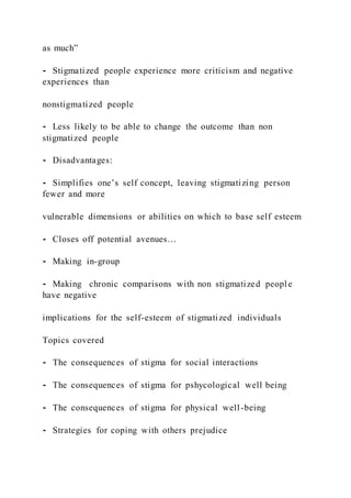as much”
⁃ Stigmatized people experience more criticism and negative
experiences than
nonstigmatized people
⁃ Less likely to be able to change the outcome than non
stigmatized people
⁃ Disadvantages:
⁃ Simplifies one’s self concept, leaving stigmatizing person
fewer and more
vulnerable dimensions or abilities on which to base self esteem
⁃ Closes off potential avenues…
⁃ Making in-group
⁃ Making chronic comparisons with non stigmatized people
have negative
implications for the self-esteem of stigmatized individuals
Topics covered
⁃ The consequences of stigma for social interactions
⁃ The consequences of stigma for pshycological well being
⁃ The consequences of stigma for physical well-being
⁃ Strategies for coping with others prejudice
 
