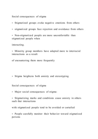 Social consequences of stigma
⁃ Stigmatized groups evoke negative emotions from others
⁃ stigmatized groups face rejection and avoidance from others
⁃ Non-stigmatized people are more uncomfortable than
stigmatized people when
interacting.
⁃ Minority group members have adapted more to interracial
interactions as a result
of encountering them more frequently
⁃ Stigma heightens both anxiety and stereotyping
Social consequences of stigma
⁃ Major social consequences of stigma:
⁃ Stigmatizing marks and conditions cause anxiety in others
such that interactions
with stigmatized people tend to be avoided or curtailed
⁃ People carefully monitor their behavior toward stigmatized
persons
 