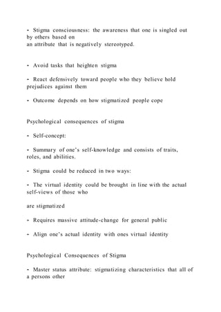 ⁃ Stigma consciousness: the awareness that one is singled out
by others based on
an attribute that is negatively stereotyped.
⁃ Avoid tasks that heighten stigma
⁃ React defensively toward people who they believe hold
prejudices against them
⁃ Outcome depends on how stigmatized people cope
Psychological consequences of stigma
⁃ Self-concept:
⁃ Summary of one’s self-knowledge and consists of traits,
roles, and abilities.
⁃ Stigma could be reduced in two ways:
⁃ The virtual identity could be brought in line with the actual
self-views of those who
are stigmatized
⁃ Requires massive attitude-change for general public
⁃ Align one’s actual identity with ones virtual identity
Psychological Consequences of Stigma
⁃ Master status attribute: stigmatizing characteristics that all of
a persons other
 