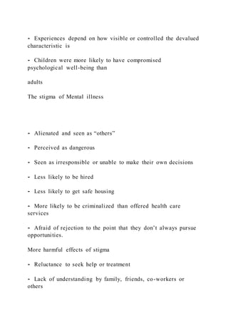 ⁃ Experiences depend on how visible or controlled the devalued
characteristic is
⁃ Children were more likely to have compromised
psychological well-being than
adults
The stigma of Mental illness
⁃ Alienated and seen as “others”
⁃ Perceived as dangerous
⁃ Seen as irresponsible or unable to make their own decisions
⁃ Less likely to be hired
⁃ Less likely to get safe housing
⁃ More likely to be criminalized than offered health care
services
⁃ Afraid of rejection to the point that they don’t always pursue
opportunities.
More harmful effects of stigma
⁃ Reluctance to seek help or treatment
⁃ Lack of understanding by family, friends, co-workers or
others
 