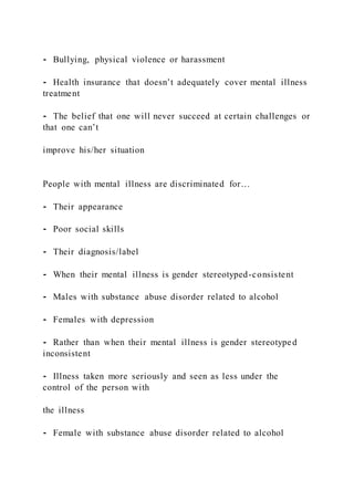 ⁃ Bullying, physical violence or harassment
⁃ Health insurance that doesn’t adequately cover mental illness
treatment
⁃ The belief that one will never succeed at certain challenges or
that one can’t
improve his/her situation
People with mental illness are discriminated for…
⁃ Their appearance
⁃ Poor social skills
⁃ Their diagnosis/label
⁃ When their mental illness is gender stereotyped-consistent
⁃ Males with substance abuse disorder related to alcohol
⁃ Females with depression
⁃ Rather than when their mental illness is gender stereotyped
inconsistent
⁃ Illness taken more seriously and seen as less under the
control of the person with
the illness
⁃ Female with substance abuse disorder related to alcohol
 
