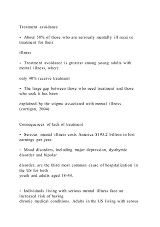 Treatment avoidance
⁃ About 58% of those who are seriously mentally ill recei ve
treatment for their
illness
⁃ Treatment avoidance is greatest among young adults with
mental illness, where
only 40% receive treatment
⁃ The large gap between those who need treatment and those
who seek it has been
explained by the stigma associated with mental illness
(corrigan, 2004)
Consequences of lack of treatment
⁃ Serious mental illness costs America $193.2 billion in lost
earnings per year.
⁃ Mood disorders, including major depression, dysthymic
disorder and bipolar
disorder, are the third most common cause of hospitalization in
the US for both
youth and adults aged 18-44.
⁃ Individuals living with serious mental illness face an
increased risk of having
chronic medical conditions. Adults in the US living with serous
 
