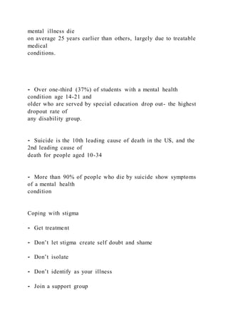 mental illness die
on average 25 years earlier than others, largely due to treatable
medical
conditions.
⁃ Over one-third (37%) of students with a mental health
condition age 14-21 and
older who are served by special education drop out- the highest
dropout rate of
any disability group.
⁃ Suicide is the 10th leading cause of death in the US, and the
2nd leading cause of
death for people aged 10-34
⁃ More than 90% of people who die by suicide show symptoms
of a mental health
condition
Coping with stigma
⁃ Get treatment
⁃ Don’t let stigma create self doubt and shame
⁃ Don’t isolate
⁃ Don’t identify as your illness
⁃ Join a support group
 