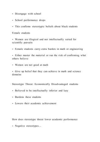 ⁃ Disengage with school
⁃ School performance drops
⁃ This confirms stereotypic beliefs about black students
Female students
⁃ Women are illogical and not intellectually suited for
scientific pursuits
⁃ Female students carry extra burden in math or engineering
⁃ Either master the material or run the risk of confirming what
others believe
⁃ Women are not good at math
⁃ Give up belief that they can achieve in math and science
domains
Stereotype Threat: Economically Disadvantaged students
⁃ Believed to be intellectually inferior and lazy
⁃ Burdens these students
⁃ Lowers their academic achievement
How does stereotype threat lower academic performance
⁃ Negative stereotypes…
 