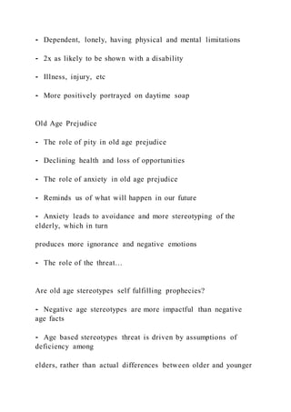⁃ Dependent, lonely, having physical and mental limitations
⁃ 2x as likely to be shown with a disability
⁃ Illness, injury, etc
⁃ More positively portrayed on daytime soap
Old Age Prejudice
⁃ The role of pity in old age prejudice
⁃ Declining health and loss of opportunities
⁃ The role of anxiety in old age prejudice
⁃ Reminds us of what will happen in our future
⁃ Anxiety leads to avoidance and more stereotyping of the
elderly, which in turn
produces more ignorance and negative emotions
⁃ The role of the threat…
Are old age stereotypes self fulfilling prophecies?
⁃ Negative age stereotypes are more impactful than negative
age facts
⁃ Age based stereotypes threat is driven by assumptions of
deficiency among
elders, rather than actual differences between older and younger
 