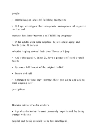 people
⁃ Internalization and self fulfilling prophecies
⁃ Old age stereotypes that incorporate assumptions of cognitive
decline and
memory loss have become a self fulfilling prophecy
⁃ Older adults with more negative beliefs about aging and
health (time 1) do less
adaptive coping around their own illness or injury
⁃ And subsequently, (time 2), have a poorer self rated overall
health
⁃ Becomes fulfillment of the original belief
⁃ Future old self
⁃ Reference for how they interpret their own aging and affects
their ongoing self
perceptions
Discrimination of older workers
⁃ Age discrimination is most commonly experienced by being
treated with less
respect and being assumed to be less intelligent.
 