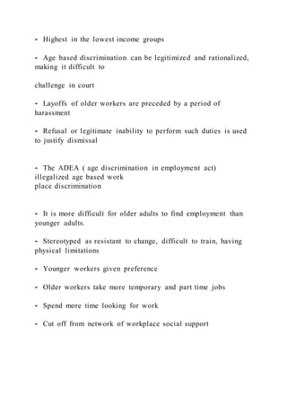 ⁃ Highest in the lowest income groups
⁃ Age based discrimination can be legitimized and rationalized,
making it difficult to
challenge in court
⁃ Layoffs of older workers are preceded by a period of
harassment
⁃ Refusal or legitimate inability to perform such duties is used
to justify dismissal
⁃ The ADEA ( age discrimination in employment act)
illegalized age based work
place discrimination
⁃ It is more difficult for older adults to find employment than
younger adults.
⁃ Stereotyped as resistant to change, difficult to train, having
physical limitations
⁃ Younger workers given preference
⁃ Older workers take more temporary and part time jobs
⁃ Spend more time looking for work
⁃ Cut off from network of workplace social support
 