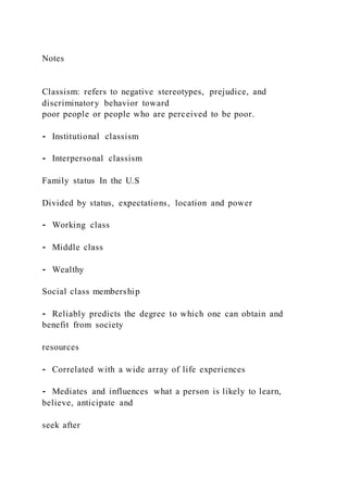 Notes
Classism: refers to negative stereotypes, prejudice, and
discriminatory behavior toward
poor people or people who are perceived to be poor.
⁃ Institutional classism
⁃ Interpersonal classism
Family status In the U.S
Divided by status, expectations, location and power
⁃ Working class
⁃ Middle class
⁃ Wealthy
Social class membership
⁃ Reliably predicts the degree to which one can obtain and
benefit from society
resources
⁃ Correlated with a wide array of life experiences
⁃ Mediates and influences what a person is likely to learn,
believe, anticipate and
seek after
 