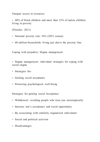 Unequal access to resources
⁃ 40% of black children and more than 33% of nation children
living in poverty
(Fletcher, 2011)
⁃ National poverty rate: 16% (2021 census)
⁃ 60 million+households living just above the poverty line.
Coping with prejudice: Stigma management
⁃ Stigma management: individual strategies for coping with
social stigma
⁃ Strategies for:
⁃ Gaining social acceptance
⁃ Protecting psychological well-being
Strategies for gaining social Acceptance
⁃ Withdrawal: avoiding people who treat you stereotypically
⁃ Increase one’s acceptance and social opportunity
⁃ By associating with similarly stigmatized individuals
⁃ Social and political activism
⁃ Disadvantages:
 