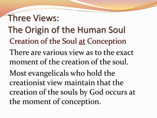 Three Views: 
The Origin of the Human Soul 
Creation of the Soul at Conception 
There are various view as to the exact 
moment of the creation of the soul. 
Most evangelicals who hold the 
creationist view maintain that the 
creation of the souls by God occurs at 
the moment of conception. 
 
