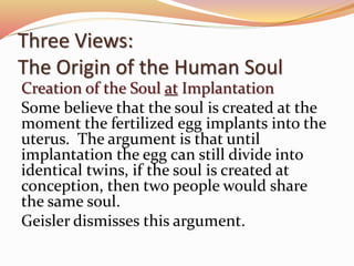 Three Views: 
The Origin of the Human Soul 
Creation of the Soul at Implantation 
Some believe that the soul is created at the 
moment the fertilized egg implants into the 
uterus. The argument is that until 
implantation the egg can still divide into 
identical twins, if the soul is created at 
conception, then two people would share 
the same soul. 
Geisler dismisses this argument. 
 