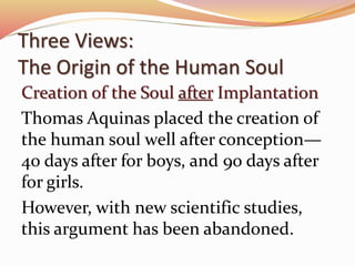 Three Views: 
The Origin of the Human Soul 
Creation of the Soul after Implantation 
Thomas Aquinas placed the creation of 
the human soul well after conception— 
40 days after for boys, and 90 days after 
for girls. 
However, with new scientific studies, 
this argument has been abandoned. 
 