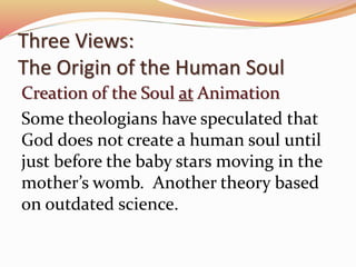 Three Views: 
The Origin of the Human Soul 
Creation of the Soul at Animation 
Some theologians have speculated that 
God does not create a human soul until 
just before the baby stars moving in the 
mother’s womb. Another theory based 
on outdated science. 
 