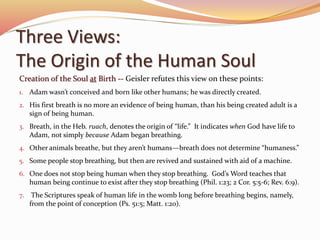 Three Views: 
The Origin of the Human Soul 
Creation of the Soul at Birth -- Geisler refutes this view on these points: 
1. Adam wasn’t conceived and born like other humans; he was directly created. 
2. His first breath is no more an evidence of being human, than his being created adult is a 
sign of being human. 
3. Breath, in the Heb. ruach, denotes the origin of “life.” It indicates when God have life to 
Adam, not simply because Adam began breathing. 
4. Other animals breathe, but they aren’t humans—breath does not determine “humaness.” 
5. Some people stop breathing, but then are revived and sustained with aid of a machine. 
6. One does not stop being human when they stop breathing. God’s Word teaches that 
human being continue to exist after they stop breathing (Phil. 1:23; 2 Cor. 5:5-6; Rev. 6:9). 
7. The Scriptures speak of human life in the womb long before breathing begins, namely, 
from the point of conception (Ps. 51:5; Matt. 1:20). 
 