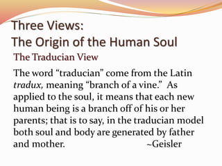 Three Views: 
The Origin of the Human Soul 
The Traducian View 
The word “traducian” come from the Latin 
tradux, meaning “branch of a vine.” As 
applied to the soul, it means that each new 
human being is a branch off of his or her 
parents; that is to say, in the traducian model 
both soul and body are generated by father 
and mother. ~Geisler 
 
