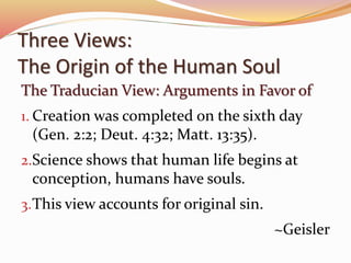 Three Views: 
The Origin of the Human Soul 
The Traducian View: Arguments in Favor of 
1. Creation was completed on the sixth day 
(Gen. 2:2; Deut. 4:32; Matt. 13:35). 
2.Science shows that human life begins at 
conception, humans have souls. 
3.This view accounts for original sin. 
~Geisler 
 