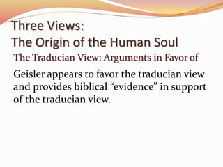 Three Views: 
The Origin of the Human Soul 
The Traducian View: Arguments in Favor of 
Geisler appears to favor the traducian view 
and provides biblical “evidence” in support 
of the traducian view. 
 
