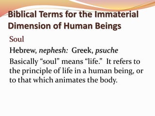 Biblical Terms for the Immaterial 
Dimension of Human Beings 
Soul 
Hebrew, nephesh: Greek, psuche 
Basically “soul” means “life.” It refers to 
the principle of life in a human being, or 
to that which animates the body. 
 