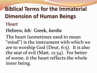 Biblical Terms for the Immaterial 
Dimension of Human Beings 
Heart 
Hebrew, leb: Greek, kardia 
The heart (sometimes used to mean 
“mind”) is the instrument with which we 
are to worship God (Deut. 6:5). It is also 
the seat of evil (Matt. 12:34). For better 
of worse, it the heart reflects the whole 
inner being. 
 