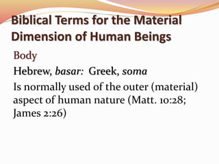 Biblical Terms for the Material 
Dimension of Human Beings 
Body 
Hebrew, basar: Greek, soma 
Is normally used of the outer (material) 
aspect of human nature (Matt. 10:28; 
James 2:26) 
 