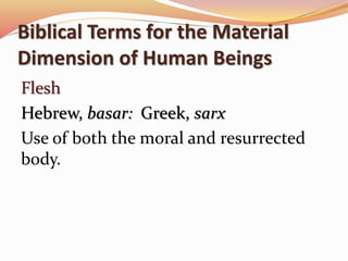 Biblical Terms for the Material 
Dimension of Human Beings 
Flesh 
Hebrew, basar: Greek, sarx 
Use of both the moral and resurrected 
body. 
 