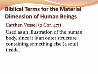 Biblical Terms for the Material 
Dimension of Human Beings 
Earthen Vessel (2 Cor. 4:7) 
Used as an illustration of the human 
body, since it is an outer structure 
containing something else (a soul) 
inside. 
 
