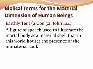 Biblical Terms for the Material 
Dimension of Human Beings 
Earthly Tent (2 Cor. 5:1; John 1:14) 
A figure of speech used to illustrate the 
mortal body as a material shell that in 
this world houses the presence of the 
immaterial soul. 
 