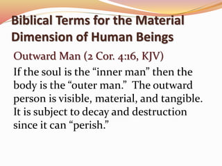 Biblical Terms for the Material 
Dimension of Human Beings 
Outward Man (2 Cor. 4:16, KJV) 
If the soul is the “inner man” then the 
body is the “outer man.” The outward 
person is visible, material, and tangible. 
It is subject to decay and destruction 
since it can “perish.” 
 