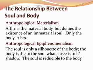 The Relationship Between 
Soul and Body 
Anthropological Materialism 
Affirms the material body, but denies the 
existence of an immaterial soul. Only the 
body exists. 
Anthropological Epiphenomenalism 
The soul is only a silhouette of the body; the 
body is the to the soul what a tree is to it’s 
shadow. The soul is reducible to the body. 
 