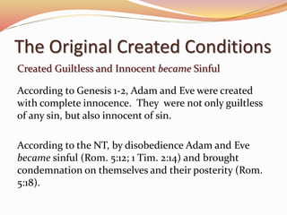 The Original Created Conditions 
Created Guiltless and Innocent became Sinful 
According to Genesis 1-2, Adam and Eve were created 
with complete innocence. They were not only guiltless 
of any sin, but also innocent of sin. 
According to the NT, by disobedience Adam and Eve 
became sinful (Rom. 5:12; 1 Tim. 2:14) and brought 
condemnation on themselves and their posterity (Rom. 
5:18). 
 