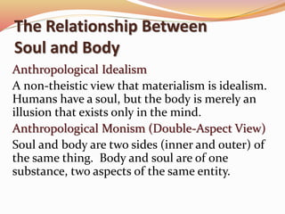 The Relationship Between 
Soul and Body 
Anthropological Idealism 
A non-theistic view that materialism is idealism. 
Humans have a soul, but the body is merely an 
illusion that exists only in the mind. 
Anthropological Monism (Double-Aspect View) 
Soul and body are two sides (inner and outer) of 
the same thing. Body and soul are of one 
substance, two aspects of the same entity. 
 