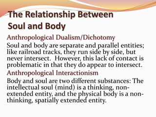 The Relationship Between 
Soul and Body 
Anthropological Dualism/Dichotomy 
Soul and body are separate and parallel entities; 
like railroad tracks, they run side by side, but 
never intersect. However, this lack of contact is 
problematic in that they do appear to intersect. 
Anthropological Interactionism 
Body and soul are two different substances: The 
intellectual soul (mind) is a thinking, non-extended 
entity, and the physical body is a non-thinking, 
spatially extended entity. 
 