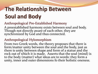 The Relationship Between 
Soul and Body 
Anthropological Pre-Established Harmony 
A preestablished harmony exists between soul and body. 
Though not directly aware of each other, they are 
synchronized by God and thus connected. 
Anthropological Hylomorphism 
From two Greek words, the theory proposes that there is 
form/matter unity between the soul and the body, just as 
there is unity between shape and form of a statue and the 
rock out of which it is made. Asserts that the soul (mind) is 
to the body (matter) what ideas are to words: they form a 
unity, inner and outer dimensions fo their holistic oneness. 
 