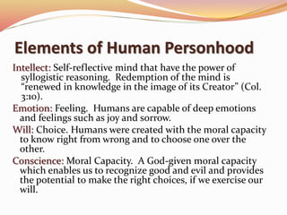 Elements of Human Personhood 
Intellect: Self-reflective mind that have the power of 
syllogistic reasoning. Redemption of the mind is 
“renewed in knowledge in the image of its Creator” (Col. 
3:10). 
Emotion: Feeling. Humans are capable of deep emotions 
and feelings such as joy and sorrow. 
Will: Choice. Humans were created with the moral capacity 
to know right from wrong and to choose one over the 
other. 
Conscience: Moral Capacity. A God-given moral capacity 
which enables us to recognize good and evil and provides 
the potential to make the right choices, if we exercise our 
will. 
