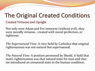 The Original Created Conditions 
Created Virtuous and Upright 
Not only were Adam and Eve innocent (without evil), they 
were morally virtuous , created with moral perfection, or 
righteous. 
The Supernatural View: A view held by Catholics that original 
righteousness was not natural but supernatural. 
The Natural View: A position promoted by Shedd, it held that 
man’s righteousness was that natural state for man and that 
sin introduced an unnatural state in the human condition. 
 