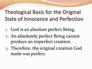 Theological Basis for the Original 
State of Innocence and Perfection 
1. God is an absolute perfect Being. 
2. An absolutely perfect Being cannot 
produce an imperfect creation. 
3. Therefore, the original creation God 
made was perfect. 
 