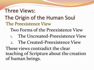 Three Views: 
The Origin of the Human Soul 
The Preexistence View 
Two Forms of the Preexistence View 
1. The Uncreated-Preexistence View 
2. The Created-Preexistence View 
These views contradict the clear 
teaching of Scripture about the creation 
of human beings. 
 