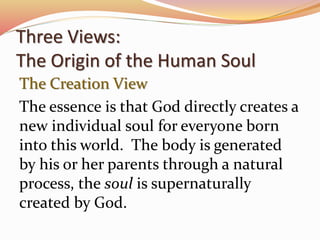 Three Views: 
The Origin of the Human Soul 
The Creation View 
The essence is that God directly creates a 
new individual soul for everyone born 
into this world. The body is generated 
by his or her parents through a natural 
process, the soul is supernaturally 
created by God. 
 