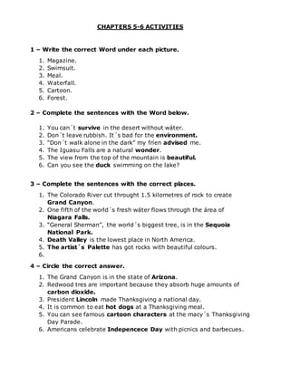 CHAPTERS 5-6 ACTIVITIES
1 – Write the correct Word under each picture.
1. Magazine.
2. Swimsuit.
3. Meal.
4. Waterfall.
5. Cartoon.
6. Forest.
2 – Complete the sentences with the Word below.
1. You can´t survive in the desert without wáter.
2. Don´t leave rubbish. It´s bad for the environment.
3. “Don´t walk alone in the dark” my fríen advised me.
4. The Iguasu Falls are a natural wonder.
5. The view from the top of the mountain is beautiful.
6. Can you see the duck swimming on the lake?
3 – Complete the sentences with the correct places.
1. The Colorado River cut throught 1.5 kilometres of rock to create
Grand Canyon.
2. One fifth of the world´s fresh wáter flows through the área of
Niagara Falls.
3. “General Sherman”, the world´s biggest tree, is in the Sequoia
National Park.
4. Death Valley is the lowest place in North America.
5. The artist´s Palette has got rocks with beautiful colours.
6.
4 – Circle the correct answer.
1. The Grand Canyon is in the state of Arizona.
2. Redwood tres are important because they absorb huge amounts of
carbon dioxide.
3. President Lincoln made Thanksgiving a national day.
4. It is common to eat hot dogs at a Thanksgiving meal.
5. You can see famous cartoon characters at the macy´s Thanksgiving
Day Parade.
6. Americans celebrate Indepencece Day with picnics and barbecues.
 